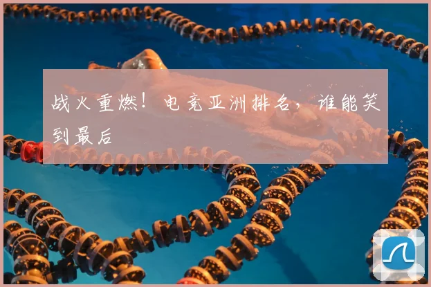 战火重燃！电竞亚洲排名，谁能笑到最后