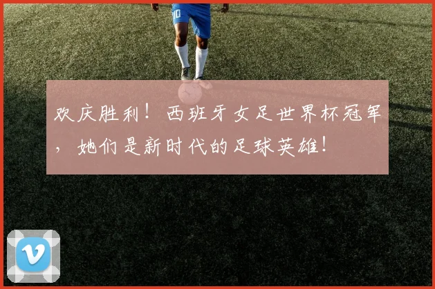 欢庆胜利！西班牙女足世界杯冠军，她们是新时代的足球英雄！