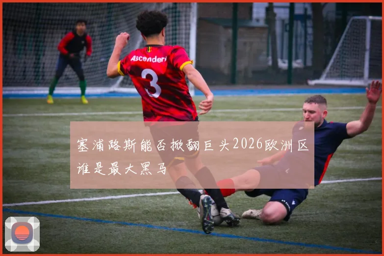 塞浦路斯能否掀翻巨头2026欧洲区谁是最大黑马