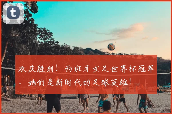 欢庆胜利！西班牙女足世界杯冠军，她们是新时代的足球英雄！