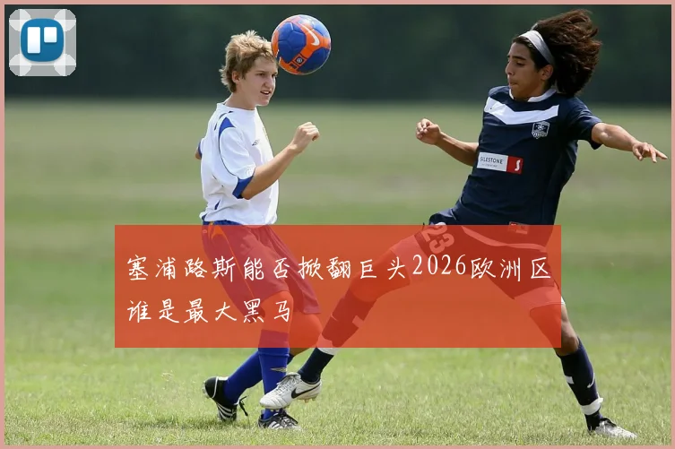 塞浦路斯能否掀翻巨头2026欧洲区谁是最大黑马