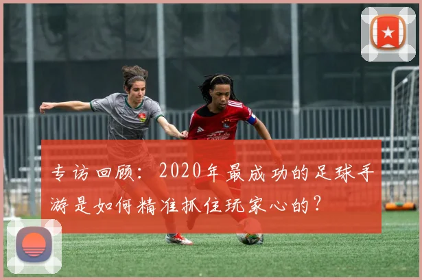 专访回顾：2020年最成功的足球手游是如何精准抓住玩家心的？