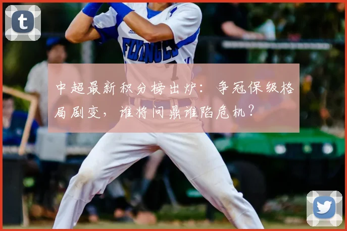 中超最新积分榜出炉:争冠保级格局剧变,谁将问鼎谁陷危机?