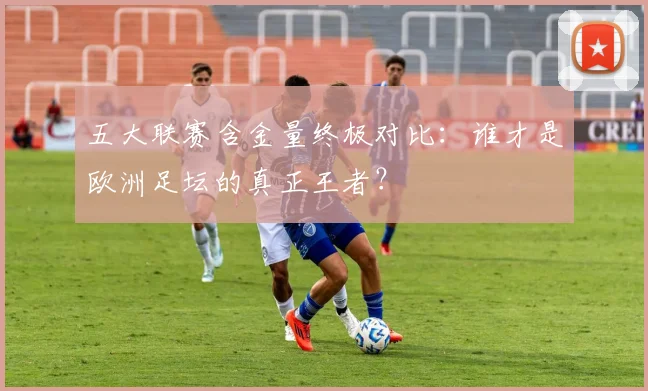 五大联赛含金量终极对比：谁才是欧洲足坛的真正王者？