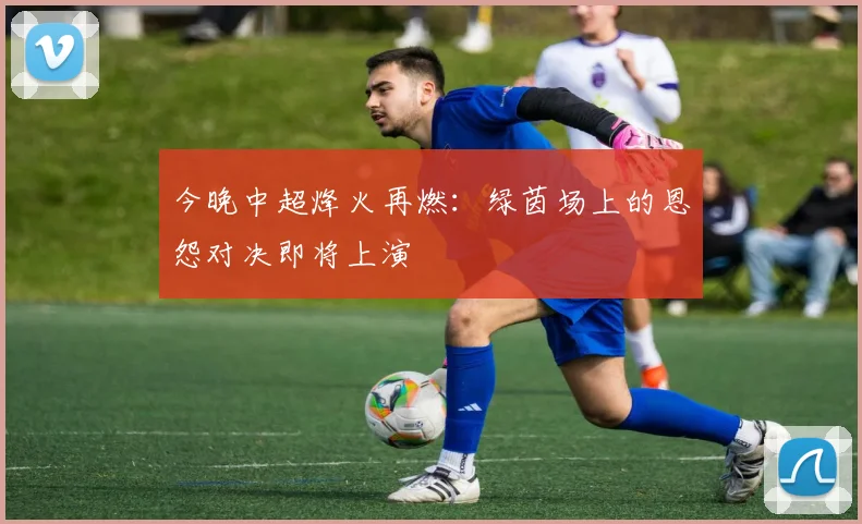 今晚中超烽火再燃：绿茵场上的恩怨对决即将上演