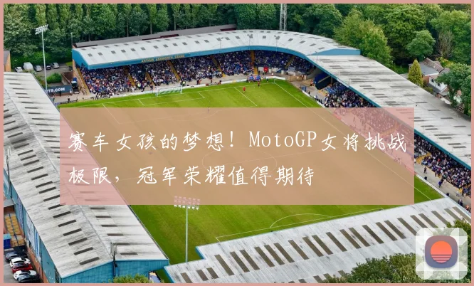 赛车女孩的梦想！MotoGP女将挑战极限，冠军荣耀值得期待