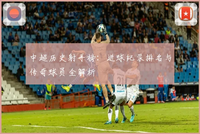 中超历史射手榜：进球纪录排名与传奇球员全解析