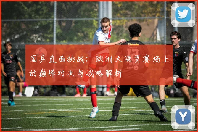 国乒直面挑战：欧洲大满贯赛场上的巅峰对决与战略解析
