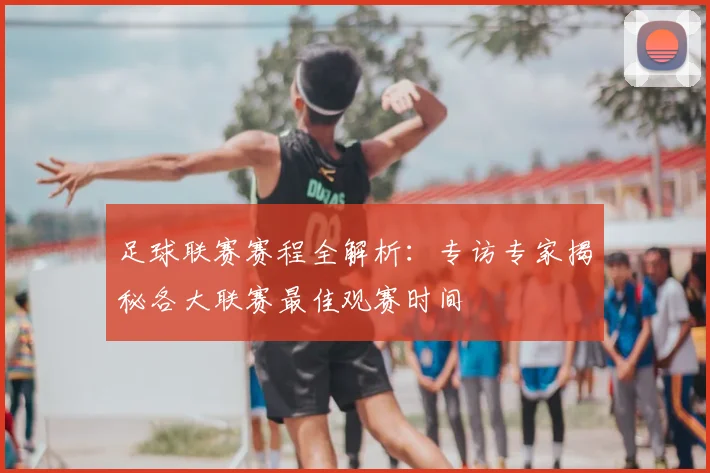 足球联赛赛程全解析：专访专家揭秘各大联赛最佳观赛时间