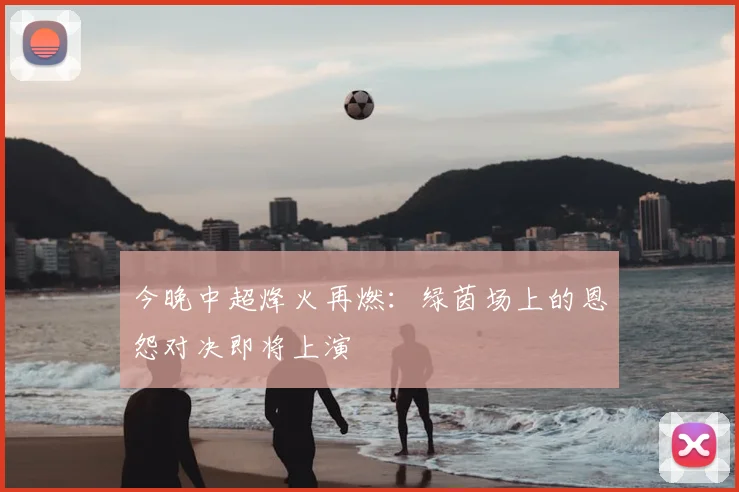 今晚中超烽火再燃：绿茵场上的恩怨对决即将上演