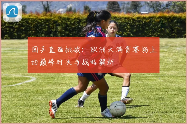 国乒直面挑战：欧洲大满贯赛场上的巅峰对决与战略解析